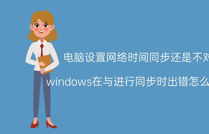 电脑设置网络时间同步还是不对 windows在与进行同步时出错怎么解决？